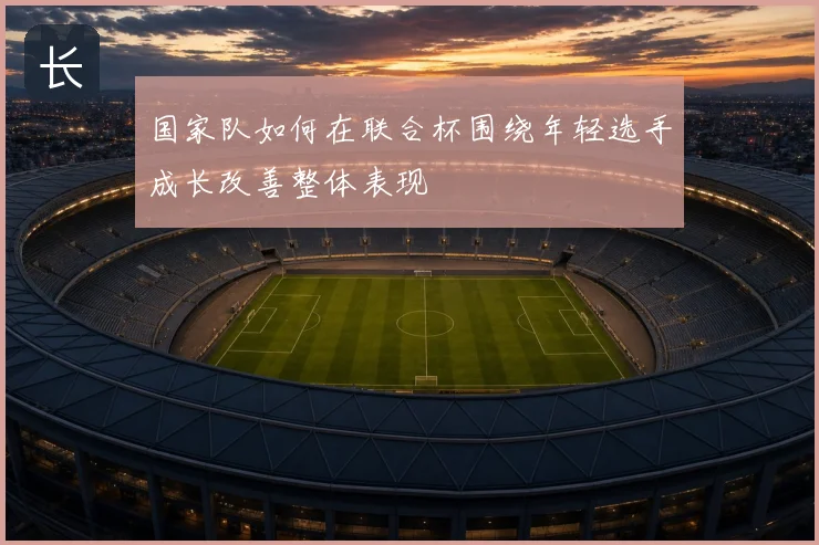 国家队如何在联合杯围绕年轻选手成长改善整体表现