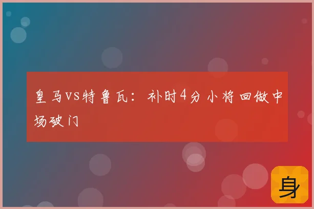 皇马vs特鲁瓦：补时4分小将回做中场破门